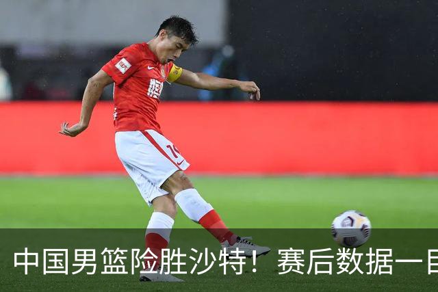 中国男篮险胜沙特！赛后数据一目了然，贡献30分，最大功臣是他！